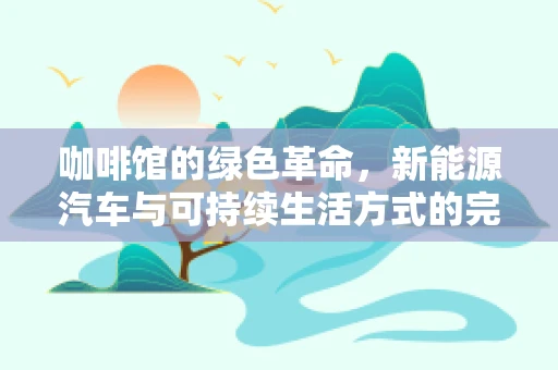 咖啡馆的绿色革命，新能源汽车与可持续生活方式的完美邂逅