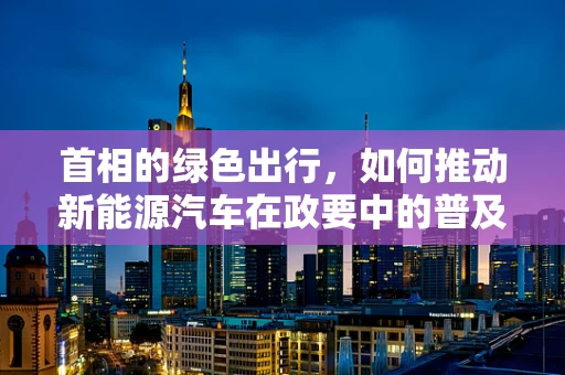 首相的绿色出行，如何推动新能源汽车在政要中的普及？