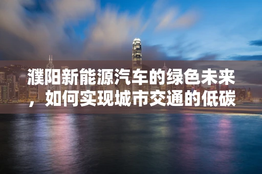 濮阳新能源汽车的绿色未来，如何实现城市交通的低碳转型？