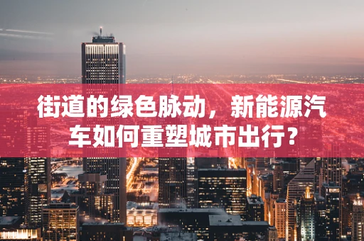 街道的绿色脉动，新能源汽车如何重塑城市出行？