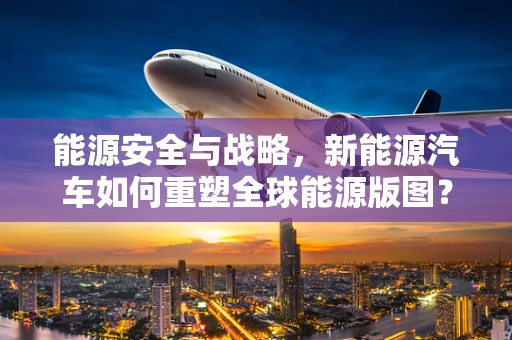 能源安全与战略，新能源汽车如何重塑全球能源版图？