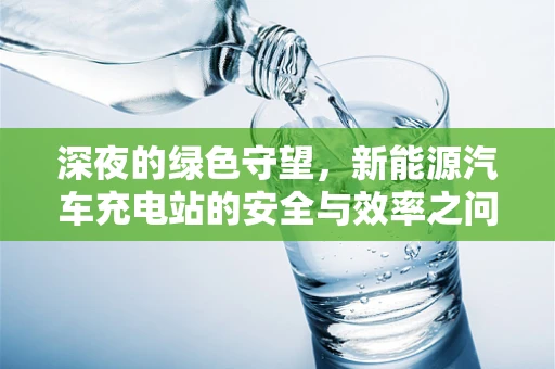 深夜的绿色守望，新能源汽车充电站的安全与效率之问