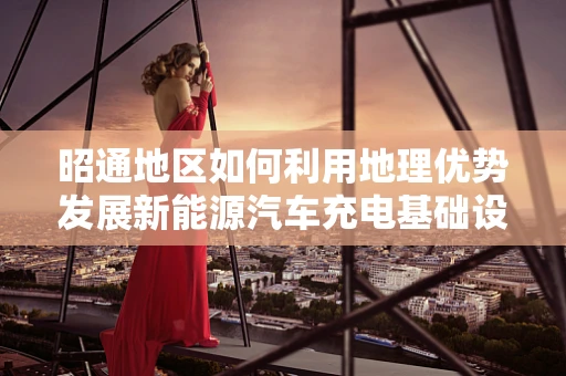 昭通地区如何利用地理优势发展新能源汽车充电基础设施？