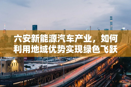 六安新能源汽车产业，如何利用地域优势实现绿色飞跃？