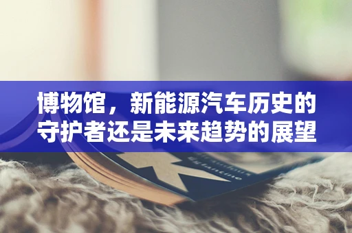博物馆，新能源汽车历史的守护者还是未来趋势的展望者？