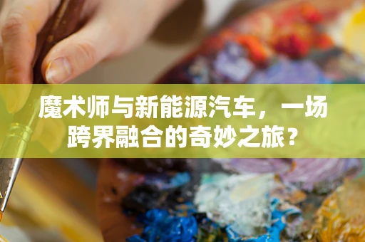 魔术师与新能源汽车，一场跨界融合的奇妙之旅？