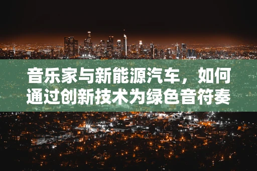 音乐家与新能源汽车，如何通过创新技术为绿色音符奏响未来？