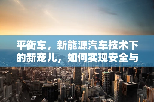 平衡车，新能源汽车技术下的新宠儿，如何实现安全与性能的双重平衡？