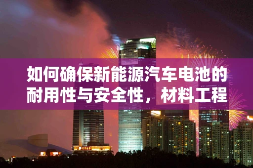 如何确保新能源汽车电池的耐用性与安全性，材料工程的挑战与解决方案