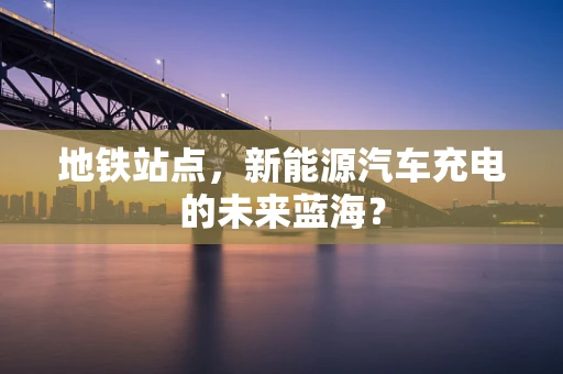 地铁站点，新能源汽车充电的未来蓝海？