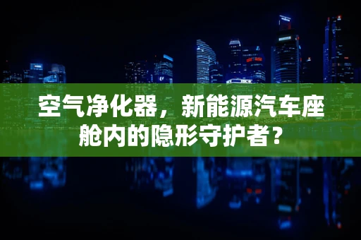 空气净化器，新能源汽车座舱内的隐形守护者？