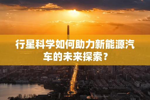 行星科学如何助力新能源汽车的未来探索？