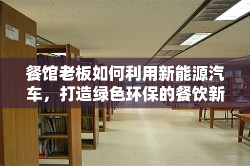 餐馆老板如何利用新能源汽车，打造绿色环保的餐饮新风尚？