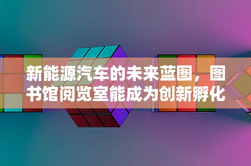 新能源汽车的未来蓝图，图书馆阅览室能成为创新孵化器吗？