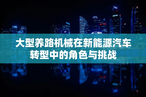 大型养路机械在新能源汽车转型中的角色与挑战
