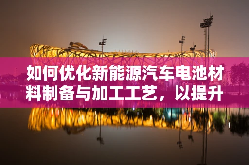 如何优化新能源汽车电池材料制备与加工工艺，以提升性能与降低成本？