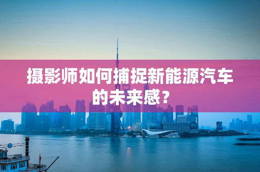 摄影师如何捕捉新能源汽车的未来感？