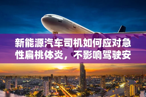 新能源汽车司机如何应对急性扁桃体炎，不影响驾驶安全？