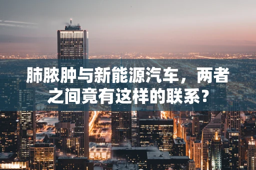 肺脓肿与新能源汽车，两者之间竟有这样的联系？