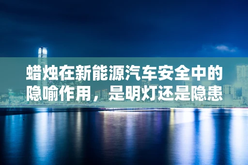 蜡烛在新能源汽车安全中的隐喻作用，是明灯还是隐患？