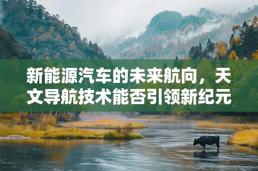 新能源汽车的未来航向，天文导航技术能否引领新纪元？