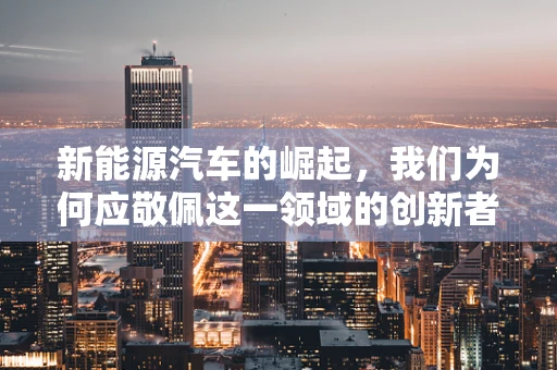 新能源汽车的崛起，我们为何应敬佩这一领域的创新者？