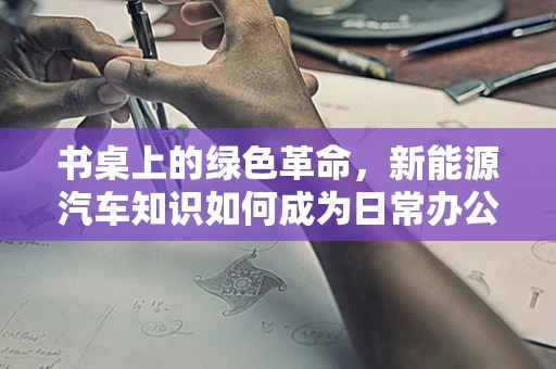 书桌上的绿色革命，新能源汽车知识如何成为日常办公的‘新宠’？