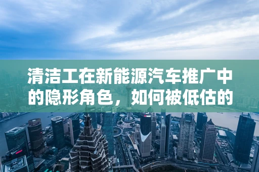 清洁工在新能源汽车推广中的隐形角色，如何被低估的清洁力量？
