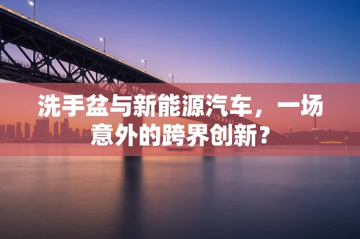 洗手盆与新能源汽车，一场意外的跨界创新？
