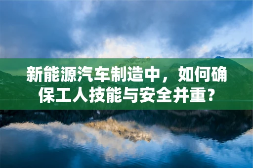 新能源汽车制造中，如何确保工人技能与安全并重？