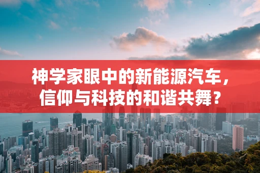 神学家眼中的新能源汽车，信仰与科技的和谐共舞？