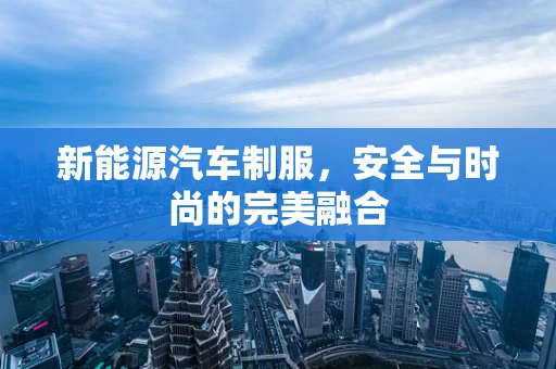 新能源汽车制服，安全与时尚的完美融合