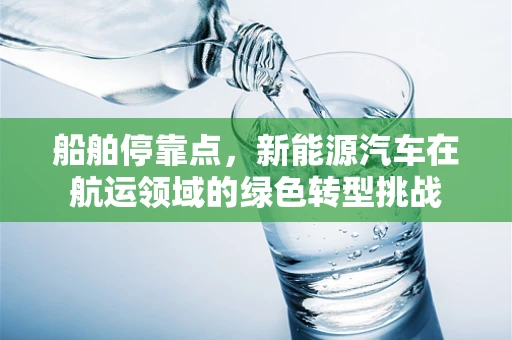 船舶停靠点，新能源汽车在航运领域的绿色转型挑战