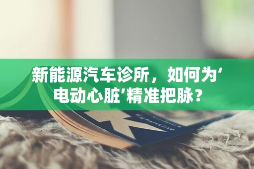 新能源汽车诊所，如何为‘电动心脏’精准把脉？