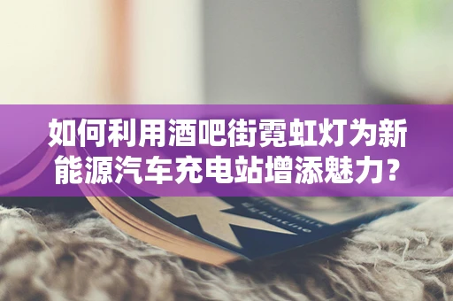 如何利用酒吧街霓虹灯为新能源汽车充电站增添魅力？
