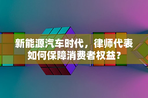 新能源汽车时代，律师代表如何保障消费者权益？