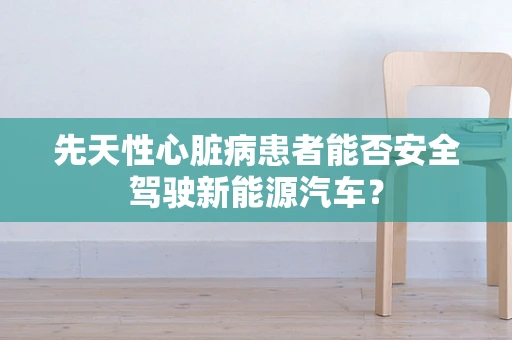 先天性心脏病患者能否安全驾驶新能源汽车？