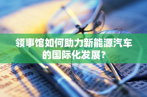 领事馆如何助力新能源汽车的国际化发展？