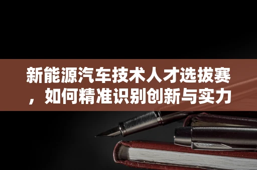 新能源汽车技术人才选拔赛，如何精准识别创新与实力并存的新势力？