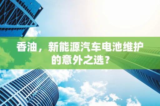 香油，新能源汽车电池维护的意外之选？