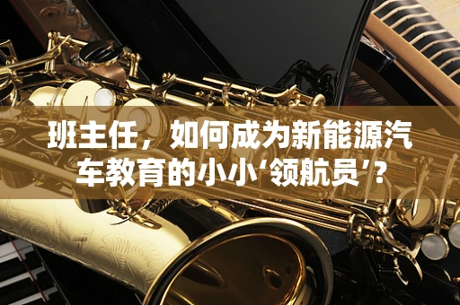 班主任，如何成为新能源汽车教育的小小‘领航员’？