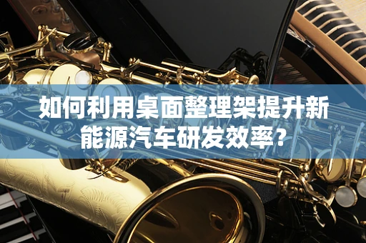 如何利用桌面整理架提升新能源汽车研发效率？