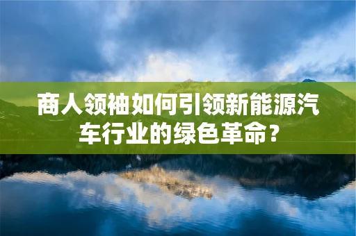商人领袖如何引领新能源汽车行业的绿色革命？