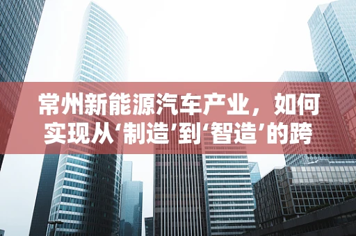 常州新能源汽车产业，如何实现从‘制造’到‘智造’的跨越？