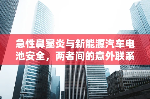 急性鼻窦炎与新能源汽车电池安全，两者间的意外联系？