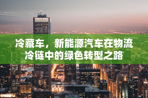冷藏车，新能源汽车在物流冷链中的绿色转型之路