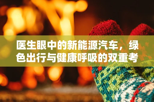 医生眼中的新能源汽车，绿色出行与健康呼吸的双重考量