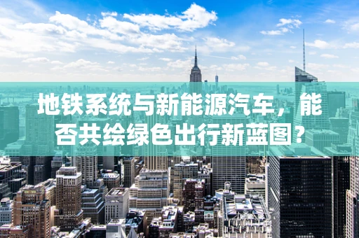 地铁系统与新能源汽车，能否共绘绿色出行新蓝图？