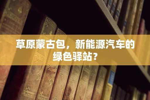 草原蒙古包，新能源汽车的绿色驿站？