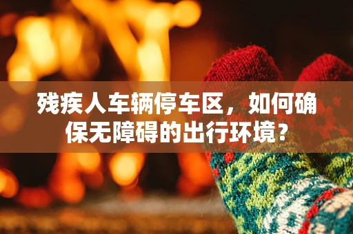 残疾人车辆停车区，如何确保无障碍的出行环境？